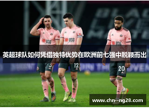 英超球队如何凭借独特优势在欧洲前七强中脱颖而出 英超球队如何凭借独特优势在欧洲前七强中脱颖而出