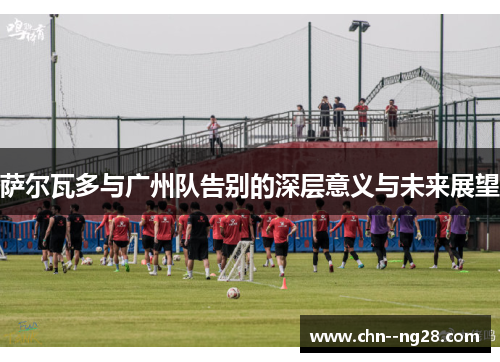 萨尔瓦多与广州队告别的深层意义与未来展望