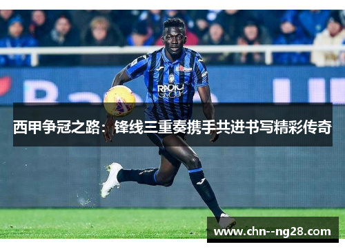西甲争冠之路:锋线三重奏携手共进书写精彩传奇 西甲争冠之路:锋线三重奏携手共进书写精彩传奇