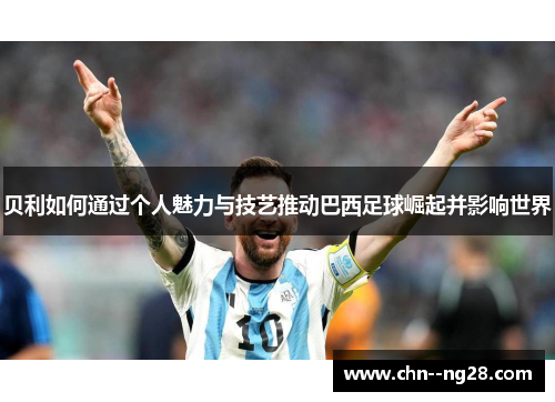 贝利如何通过个人魅力与技艺推动巴西足球崛起并影响世界