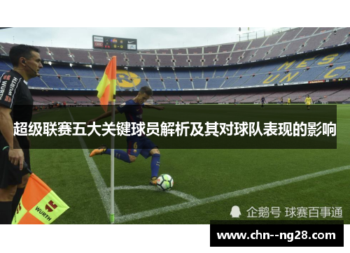 超级联赛五大关键球员解析及其对球队表现的影响 超级联赛五大关键球员解析及其对球队表现的影响