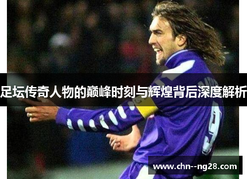 足坛传奇人物的巅峰时刻与辉煌背后深度解析 足坛传奇人物的巅峰时刻与辉煌背后深度解析