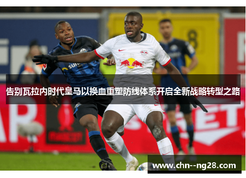 告别瓦拉内时代皇马以换血重塑防线体系开启全新战略转型之路 告别瓦拉内时代皇马以换血重塑防线体系开启全新战略转型之路