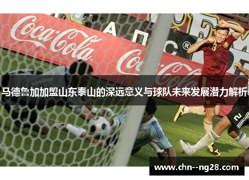 马德鲁加加盟山东泰山的深远意义与球队未来发展潜力解析