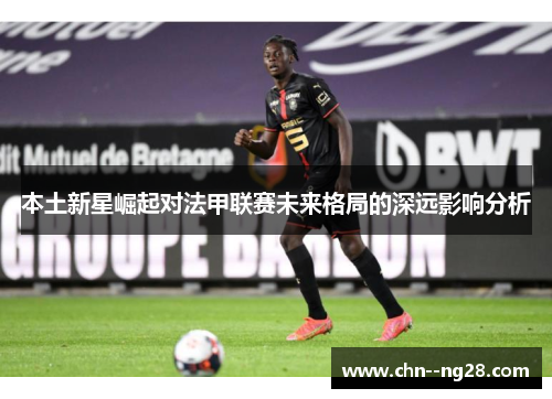 本土新星崛起对法甲联赛未来格局的深远影响分析 本土新星崛起对法甲联赛未来格局的深远影响分析