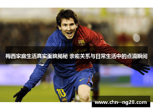 梅西家庭生活真实面貌揭秘 亲密关系与日常生活中的点滴瞬间