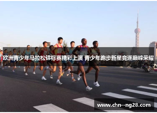 欧洲青少年马拉松锦标赛精彩上演 青少年跑步新星竞逐巅峰荣耀