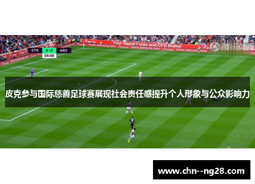 皮克参与国际慈善足球赛展现社会责任感提升个人形象与公众影响力
