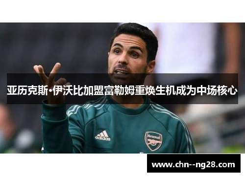 亚历克斯·伊沃比加盟富勒姆重焕生机成为中场核心