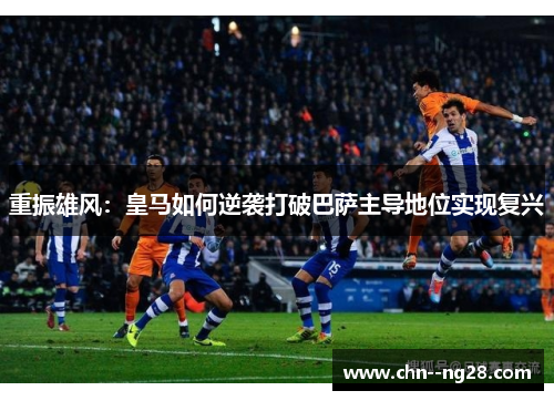 重振雄风：皇马如何逆袭打破巴萨主导地位实现复兴