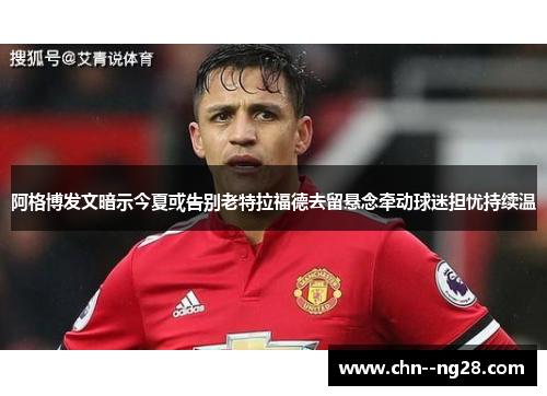 阿格博发文暗示今夏或告别老特拉福德去留悬念牵动球迷担忧持续温
