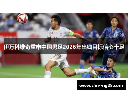伊万科维奇重申中国男足2026年出线目标信心十足