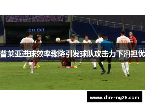 普莱亚进球效率骤降引发球队攻击力下滑担忧
